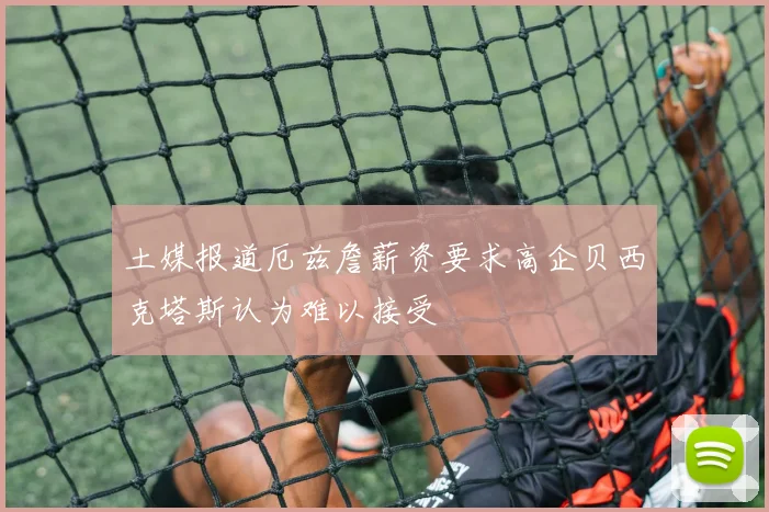 土媒报道厄兹詹薪资要求高企贝西克塔斯认为难以接受