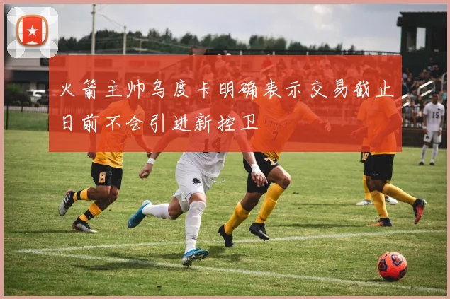 火箭主帅乌度卡明确表示交易截止日前不会引进新控卫