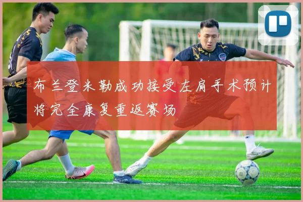 布兰登米勒成功接受左肩手术预计将完全康复重返赛场