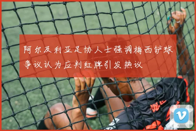 阿尔及利亚足协人士强调梅西铲球争议认为应判红牌引发热议