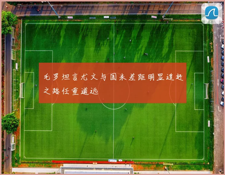 毛罗坦言尤文与国米差距明显追赶之路任重道远
