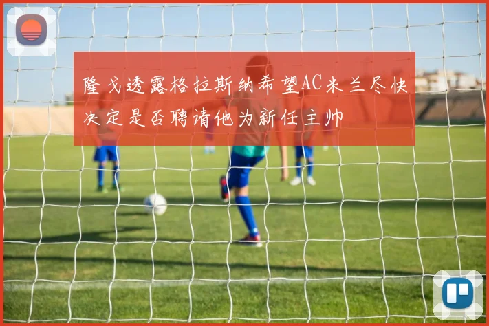 隆戈透露格拉斯纳希望AC米兰尽快决定是否聘请他为新任主帅