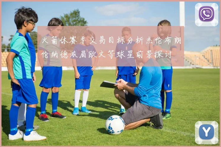 火箭休赛季交易目标分析杰伦布朗伦纳德浓眉欧文等球星前景探讨