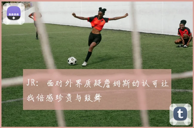 JR：面对外界质疑詹姆斯的认可让我倍感珍贵与鼓舞