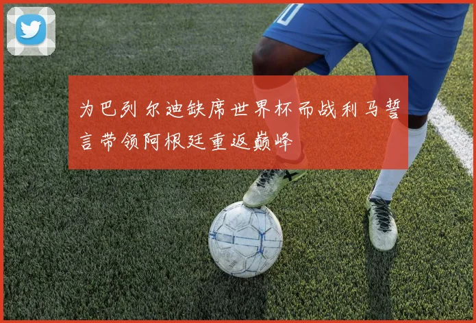 为巴列尔迪缺席世界杯而战利马誓言带领阿根廷重返巅峰
