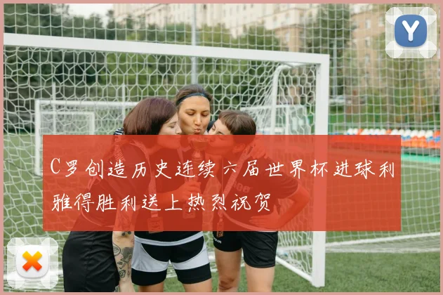 C罗创造历史连续六届世界杯进球利雅得胜利送上热烈祝贺