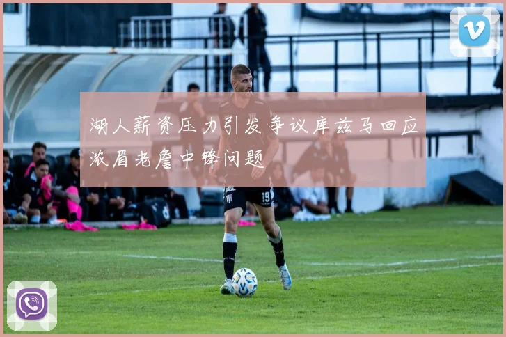 湖人薪资压力引发争议库兹马回应浓眉老詹中锋问题