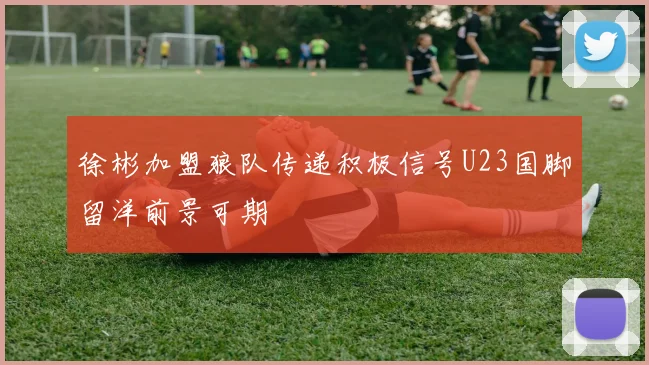 徐彬加盟狼队传递积极信号U23国脚留洋前景可期
