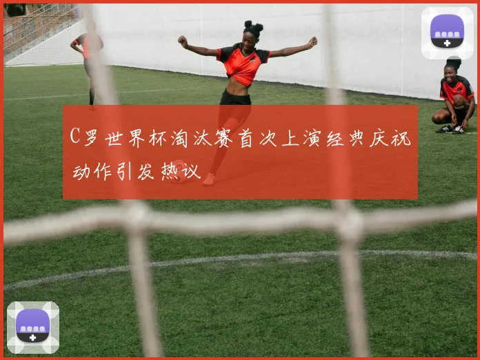 C罗世界杯淘汰赛首次上演经典庆祝动作引发热议