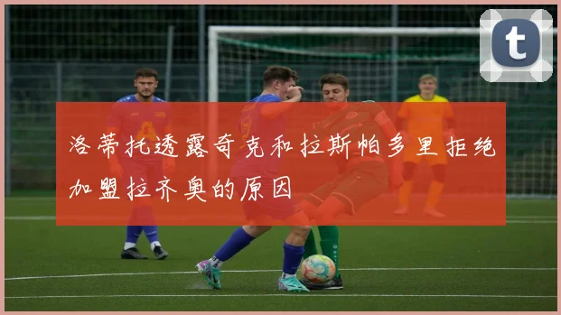 洛蒂托透露奇克和拉斯帕多里拒绝加盟拉齐奥的原因