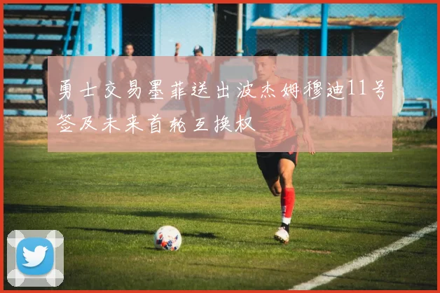 勇士交易墨菲送出波杰姆穆迪11号签及未来首轮互换权