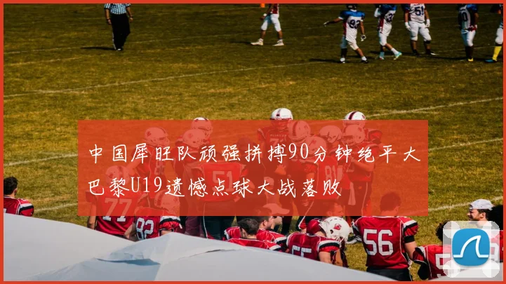 中国犀旺队顽强拼搏90分钟绝平大巴黎U19遗憾点球大战落败