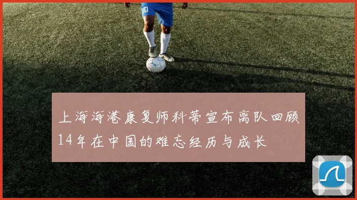 上海海港康复师科蒂宣布离队回顾14年在中国的难忘经历与成长