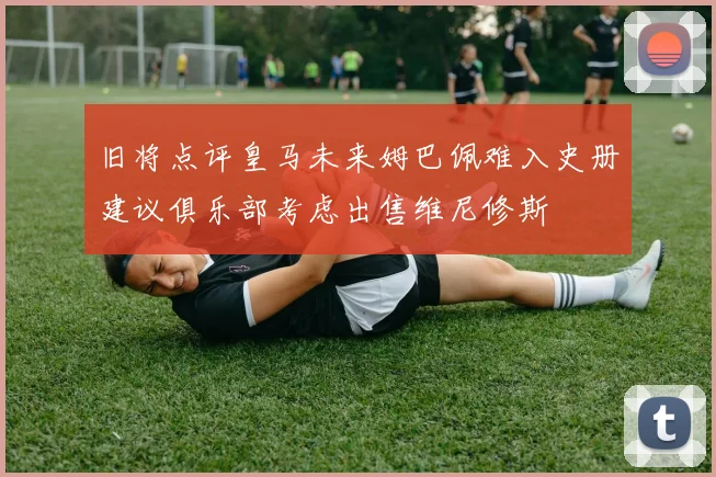 旧将点评皇马未来姆巴佩难入史册建议俱乐部考虑出售维尼修斯