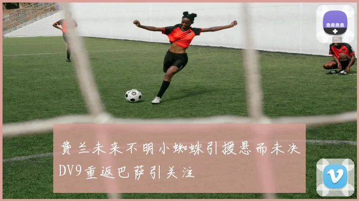 费兰未来不明小蜘蛛引援悬而未决DV9重返巴萨引关注
