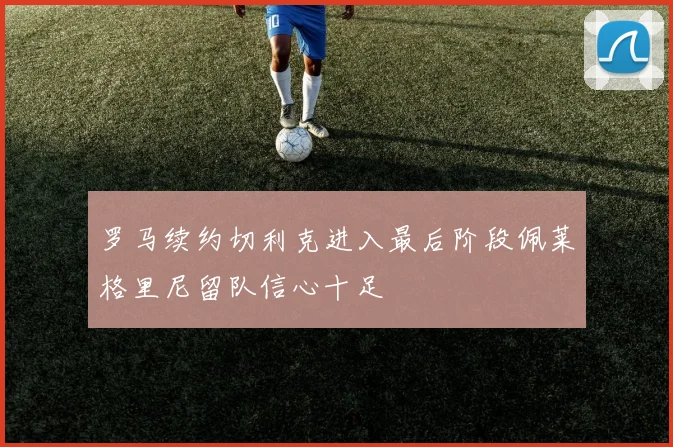 罗马续约切利克进入最后阶段佩莱格里尼留队信心十足