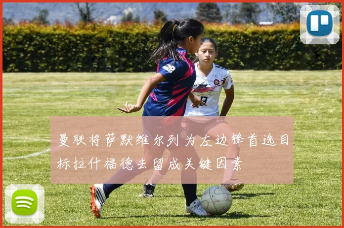 曼联将萨默维尔列为左边锋首选目标拉什福德去留成关键因素