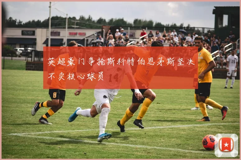 英超豪门争抢斯科特伯恩茅斯坚决不卖核心球员