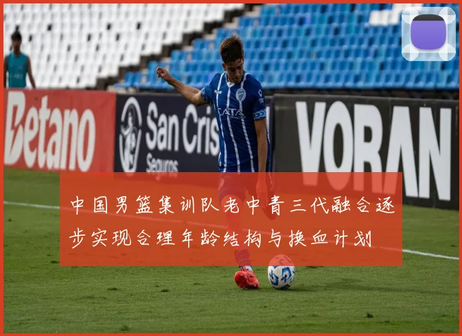 中国男篮集训队老中青三代融合逐步实现合理年龄结构与换血计划