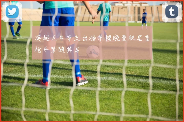 英超五年净支出榜单揭晓曼联居首枪手紧随其后