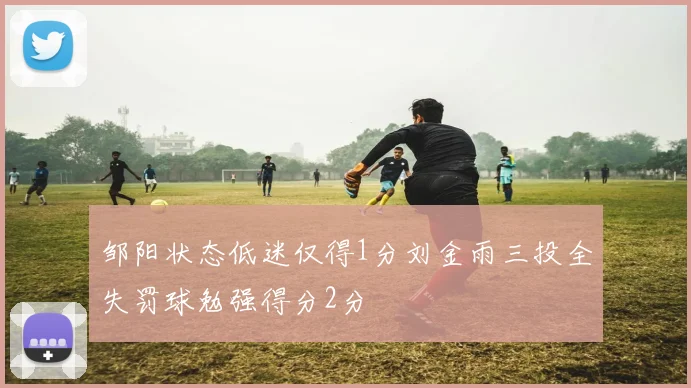邹阳状态低迷仅得1分刘金雨三投全失罚球勉强得分2分