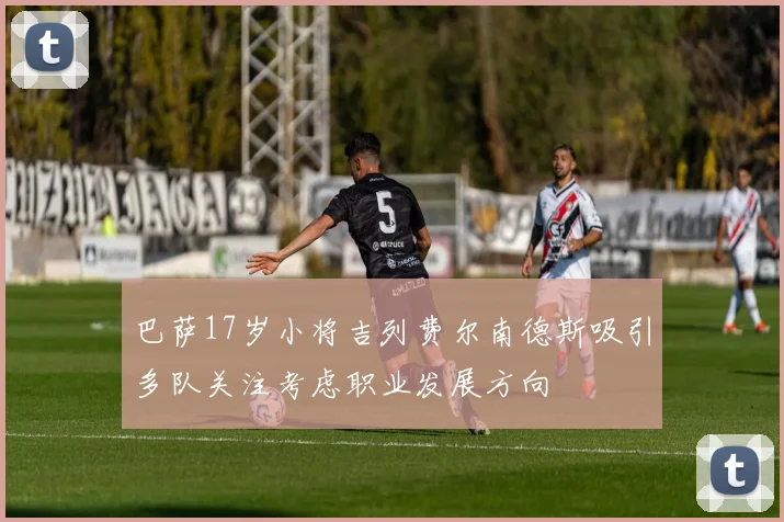 巴萨17岁小将吉列费尔南德斯吸引多队关注考虑职业发展方向