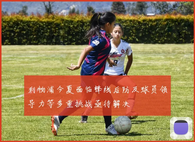 利物浦今夏面临锋线后防及球员领导力等多重挑战亟待解决