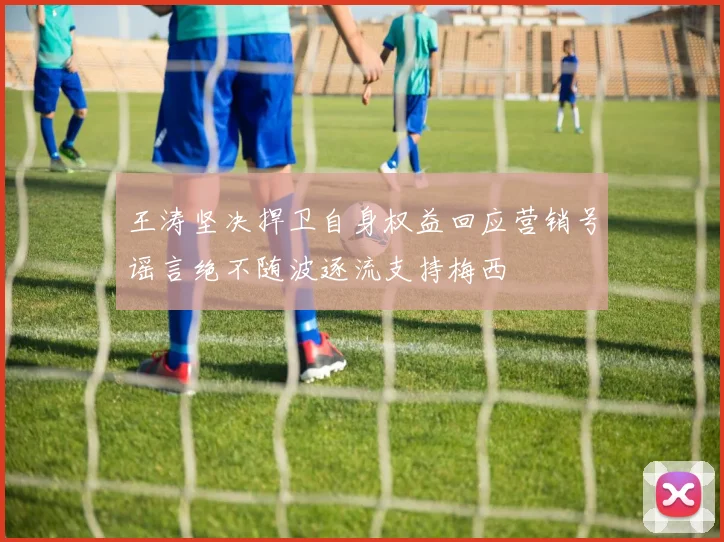 王涛坚决捍卫自身权益回应营销号谣言绝不随波逐流支持梅西